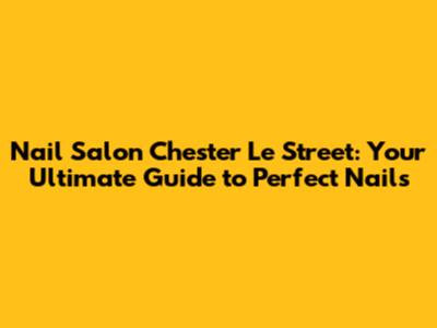 Nail Salon Chester Le Street: Your Ultimate Guide to Perfect Nails