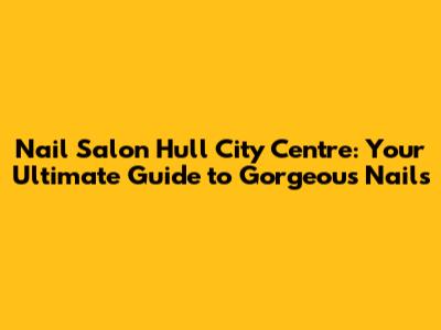 Nail Salon Hull City Centre: Your Ultimate Guide to Gorgeous Nails