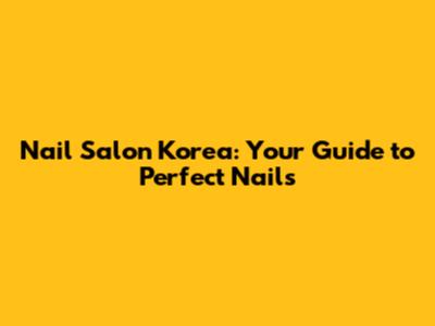 Nail Salon Korea: Your Guide to Perfect Nails
