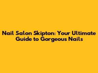Nail Salon Skipton: Your Ultimate Guide to Gorgeous Nails