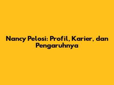 Nancy Pelosi: Profil, Karier, dan Pengaruhnya