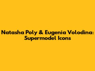 Natasha Poly & Eugenia Volodina: Supermodel Icons