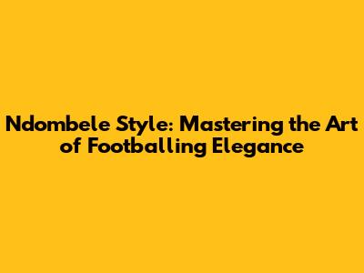 Ndombele Style: Mastering the Art of Footballing Elegance