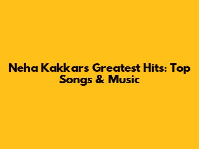Neha Kakkar's Greatest Hits: Top Songs & Music