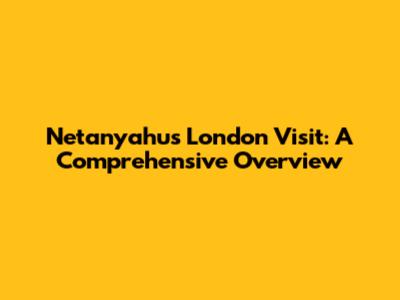 Netanyahu's London Visit: A Comprehensive Overview