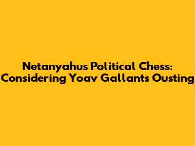 Netanyahu's Political Chess: Considering Yoav Gallant's Ousting