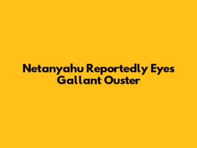 Netanyahu Reportedly Eyes Gallant Ouster