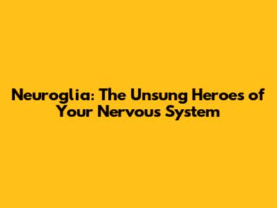 Neuroglia: The Unsung Heroes of Your Nervous System