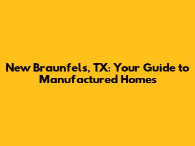 New Braunfels, TX: Your Guide to Manufactured Homes