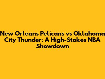 New Orleans Pelicans vs Oklahoma City Thunder: A High-Stakes NBA Showdown