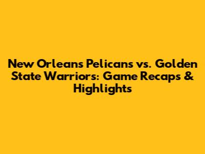 New Orleans Pelicans vs. Golden State Warriors: Game Recaps & Highlights
