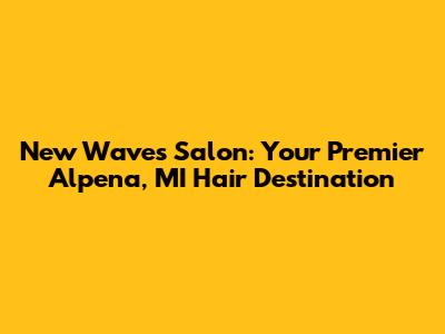 New Waves Salon: Your Premier Alpena, MI Hair Destination