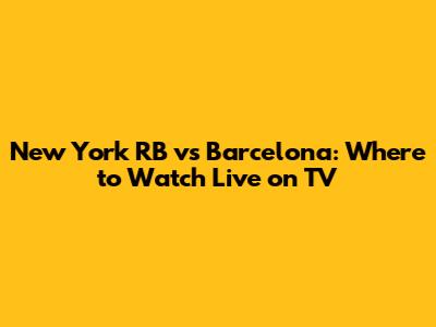 New York RB vs Barcelona: Where to Watch Live on TV