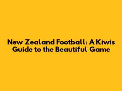 New Zealand Football: A Kiwi's Guide to the Beautiful Game