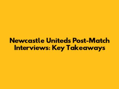 Newcastle United's Post-Match Interviews: Key Takeaways
