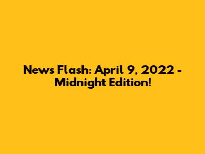 News Flash: April 9, 2022 - Midnight Edition!