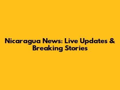 Nicaragua News: Live Updates & Breaking Stories