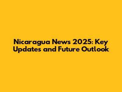 Nicaragua News 2025: Key Updates and Future Outlook