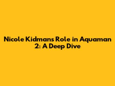 Nicole Kidman's Role in Aquaman 2: A Deep Dive