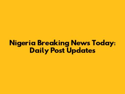 Nigeria Breaking News Today: Daily Post Updates