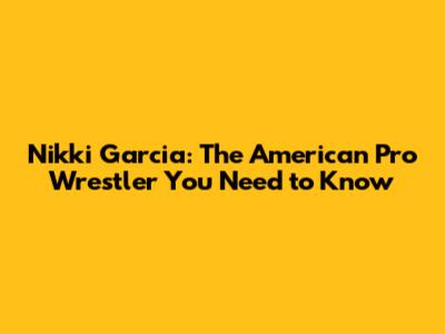 Nikki Garcia: The American Pro Wrestler You Need to Know
