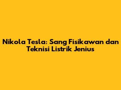 Nikola Tesla: Sang Fisikawan dan Teknisi Listrik Jenius