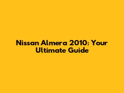 Nissan Almera 2010: Your Ultimate Guide