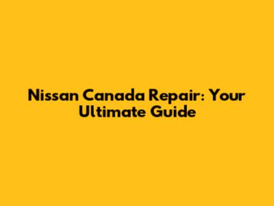 Nissan Canada Repair: Your Ultimate Guide