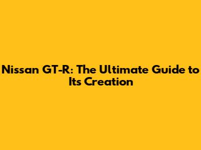 Nissan GT-R: The Ultimate Guide to Its Creation