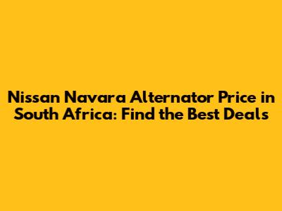 Nissan Navara Alternator Price in South Africa: Find the Best Deals