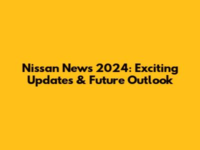 Nissan News 2024: Exciting Updates & Future Outlook