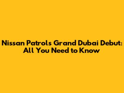 Nissan Patrol's Grand Dubai Debut: All You Need to Know