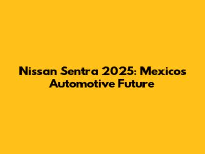 Nissan Sentra 2025: Mexico's Automotive Future