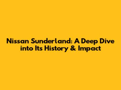 Nissan Sunderland: A Deep Dive into Its History & Impact
