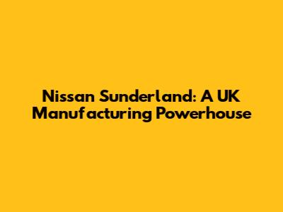 Nissan Sunderland: A UK Manufacturing Powerhouse