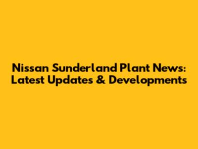 Nissan Sunderland Plant News: Latest Updates & Developments