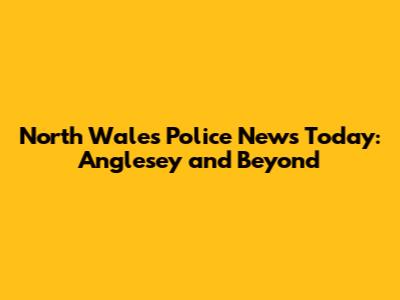 North Wales Police News Today: Anglesey and Beyond