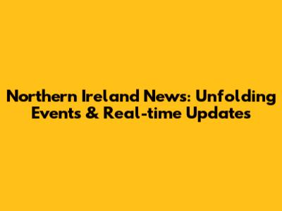 Northern Ireland News: Unfolding Events & Real-time Updates