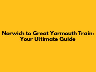 Norwich to Great Yarmouth Train: Your Ultimate Guide