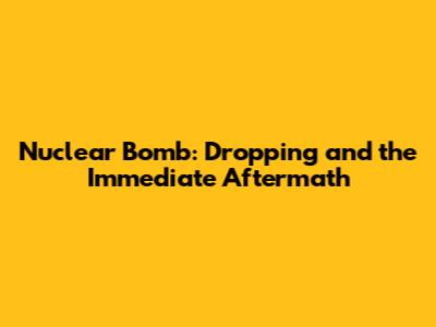 Nuclear Bomb: Dropping and the Immediate Aftermath