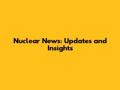 Nuclear News: Updates and Insights