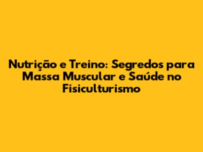 Nutrição e Treino: Segredos para Massa Muscular e Saúde no Fisiculturismo