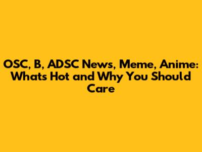 OSC, B, ADSC News, Meme, Anime: What's Hot and Why You Should Care