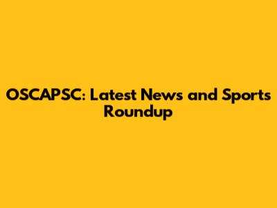 OSCAPSC: Latest News and Sports Roundup