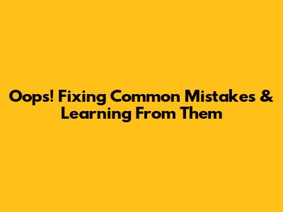 Oops! Fixing Common Mistakes & Learning From Them