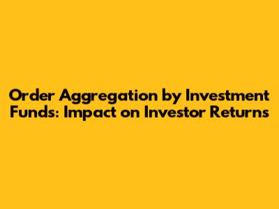 Order Aggregation by Investment Funds: Impact on Investor Returns