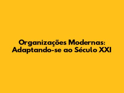 Organizações Modernas: Adaptando-se ao Século XXI