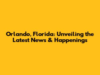 Orlando, Florida: Unveiling the Latest News & Happenings