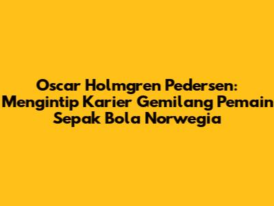 Oscar Holmgren Pedersen: Mengintip Karier Gemilang Pemain Sepak Bola Norwegia