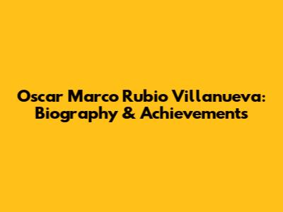 Oscar Marco Rubio Villanueva: Biography & Achievements